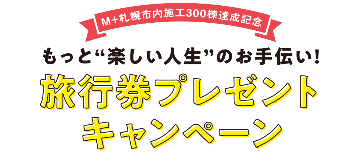 M+札幌市内施工300棟達成記念「もっと楽しい人生のお手伝い！」旅行券プレゼントキャンペーン