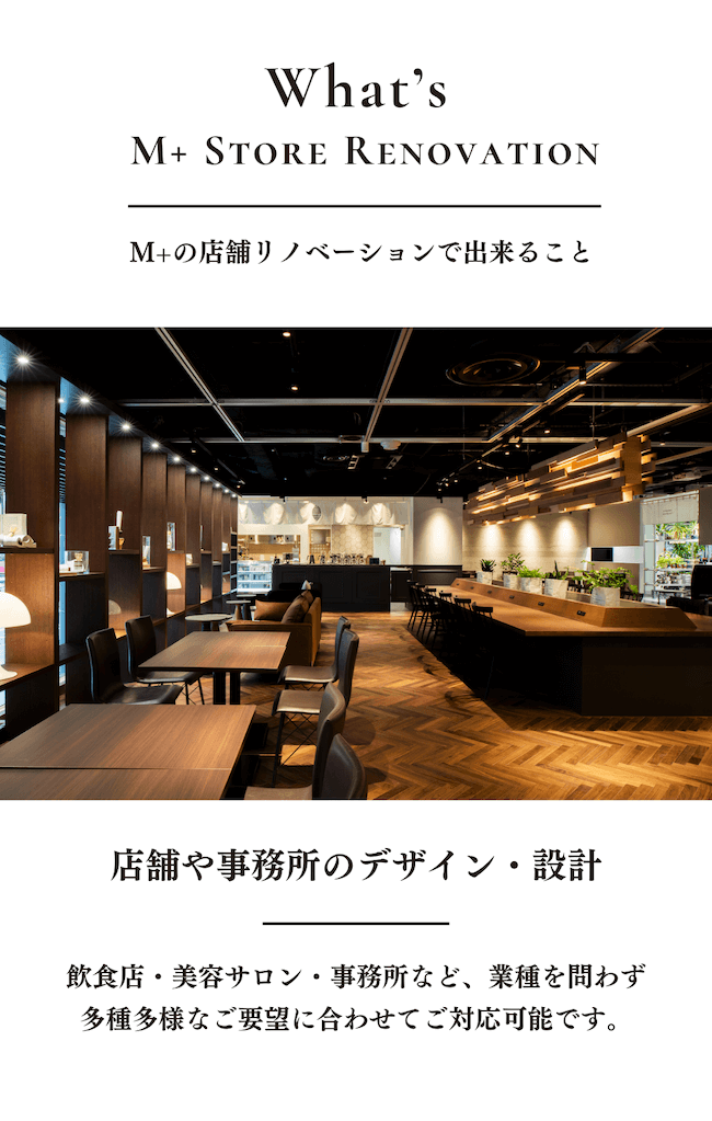 M+の店舗リノベーションで出来ること／店舗のデザイン・設計／飲食店・美容サロン・事務所など、業種を問わず多種多様なご要望に合わせてご対応可能です。